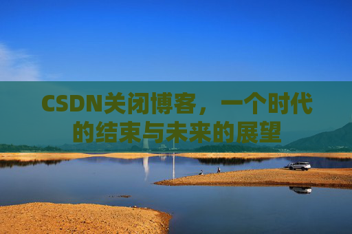CSDN关闭博客，一个时代的结束与未来的展望